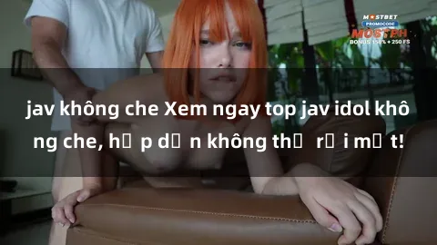 jav không che Xem ngay top jav idol không che, hấp dẫn không thể rời mắt!