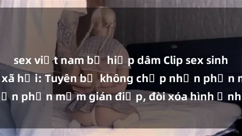 sex việt nam bị hiếp dâm Clip sex sinh viên gây sốt mạng xã hội: Tuyên bố không chấp nhận phần mềm gián điệp, đòi xóa hình ảnh trên internet