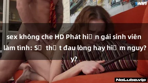 sex không che HD Phát hiện gái sinh viên làm tình: Sự thật đau lòng hay hiểm nguy?