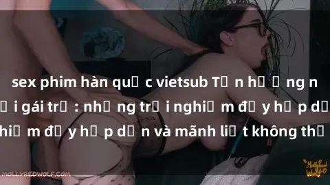 sex phim hàn quốc vietsub Tận hưởng niềm vui của sex với gái trẻ: những trải nghiệm đầy hấp dẫn và mãnh liệt không thể bỏ lỡ