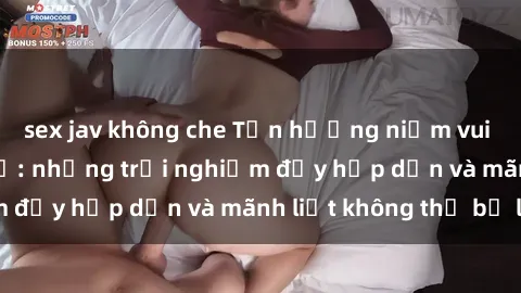 sex jav không che Tận hưởng niềm vui của sex với gái trẻ: những trải nghiệm đầy hấp dẫn và mãnh liệt không thể bỏ lỡ