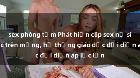 sex phòng tắm Phát hiện clip sex nữ sinh gây sốc trên mạng, hệ thống giáo dục đối diện áp lực lớn