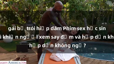 gái bị trói hiếp dâm Phim sex học sinh: Điều gì khiến người xem say đắm và hấp dẫn không ngờ?