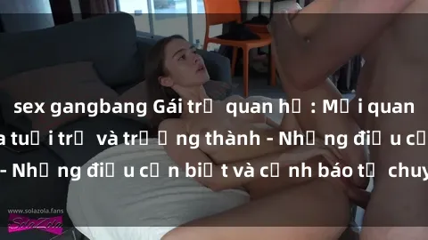 sex gangbang Gái trẻ quan hệ: Mối quan hệ khác biệt giữa tuổi trẻ và trưởng thành - Những điều cần biết và cảnh báo từ chuyên gia