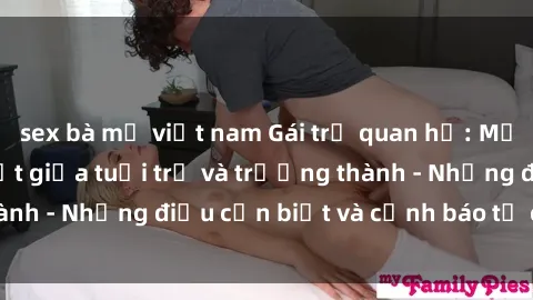 sex bà mẹ việt nam Gái trẻ quan hệ: Mối quan hệ khác biệt giữa tuổi trẻ và trưởng thành - Những điều cần biết và cảnh báo từ chuyên gia