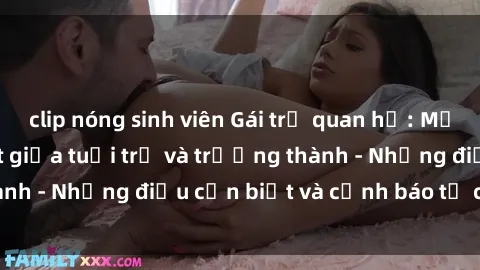 clip nóng sinh viên Gái trẻ quan hệ: Mối quan hệ khác biệt giữa tuổi trẻ và trưởng thành - Những điều cần biết và cảnh báo từ chuyên gia
