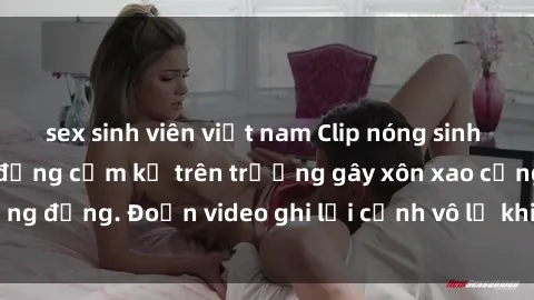 sex sinh viên việt nam Clip nóng sinh viên gây sốc: Hành động cấm kỵ trên trường gây xôn xao cộng đồng. Đoạn video ghi lại cảnh vô lễ khiến dư luận bức xúc.