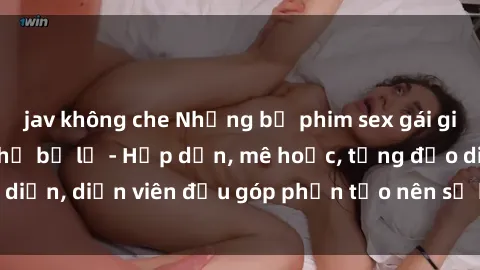 jav không che Những bộ phim sex gái già đỉnh cao không thể bỏ lỡ - Hấp dẫn, mê hoặc, từng đạo diễn, diễn viên đều góp phần tạo nên sự hấp dẫn, kích thích.
