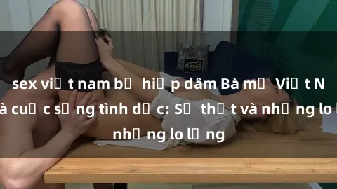 sex việt nam bị hiếp dâm Bà mẹ Việt Nam và cuộc sống tình dục: Sự thật và những lo lắng