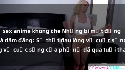sex anime không che Những bí mật đằng sau vẻ ngoài gái già dâm đãng: Sự thật đau lòng về cuộc sống của phụ nữ đã qua tuổi thanh xuân