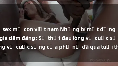 sex mẹ con việt nam Những bí mật đằng sau vẻ ngoài gái già dâm đãng: Sự thật đau lòng về cuộc sống của phụ nữ đã qua tuổi thanh xuân
