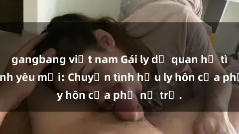 gangbang việt nam Gái ly dị quan hệ tìm kiếm tình yêu mới: Chuyện tình hậu ly hôn của phụ nữ trẻ.