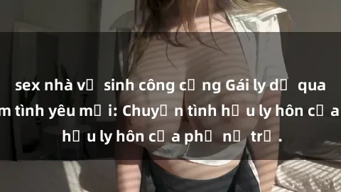 sex nhà vệ sinh công cộng Gái ly dị quan hệ tìm kiếm tình yêu mới: Chuyện tình hậu ly hôn của phụ nữ trẻ.