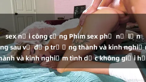 sex nơi công cộng Phim sex phụ nữ lớn tuổi: Sức hút đằng sau vẻ đẹp trưởng thành và kinh nghiệm tình dục không giới hạn
