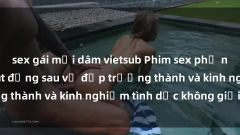 sex gái mại dâm vietsub Phim sex phụ nữ lớn tuổi: Sức hút đằng sau vẻ đẹp trưởng thành và kinh nghiệm tình dục không giới hạn