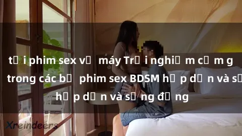 tải phim sex về máy Trải nghiệm cảm giác mới lạ trong các bộ phim sex BDSM hấp dẫn và sống động