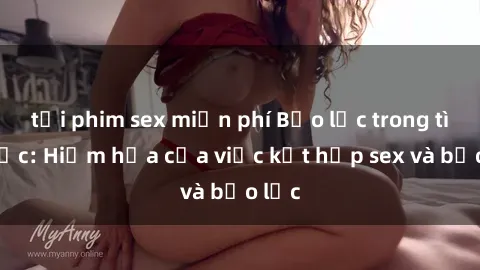 tải phim sex miễn phí Bạo lực trong tình dục: Hiểm họa của việc kết hợp sex và bạo lực
