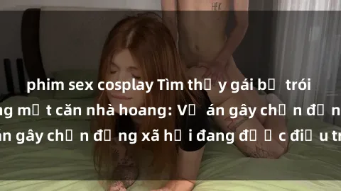 phim sex cosplay Tìm thấy gái bị trói và bị hiếp dâm trong một căn nhà hoang: Vụ án gây chấn động xã hội đang được điều tra vào.