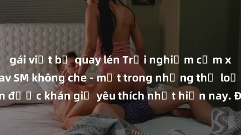 gái việt bị quay lén Trải nghiệm cảm xúc thăng hoa với jav SM không che - một trong những thể loại phim người lớn được khán giả yêu thích nhất hiện nay. Đảm bảo đem lại sự hấp dẫn, kích thích tối đa c