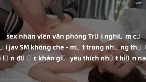 sex nhân viên văn phòng Trải nghiệm cảm xúc thăng hoa với jav SM không che - một trong những thể loại phim người lớn được khán giả yêu thích nhất hiện nay. Đảm bảo đem lại sự hấp dẫn, kích thích tối đ