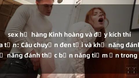 sex họ hàng Kinh hoàng và đầy kích thích với phim sex tra tấn: Câu chuyện đen tối và khả năng đánh thức bản năng tiềm ẩn trong con người