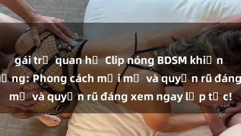 gái trẻ quan hệ Clip nóng BDSM khiến người xem phát cuồng: Phong cách mới mẻ và quyến rũ đáng xem ngay lập tức!