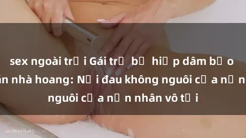sex ngoài trời Gái trẻ bị hiếp dâm bạo lực trong căn nhà hoang: Nỗi đau không nguôi của nạn nhân vô tội