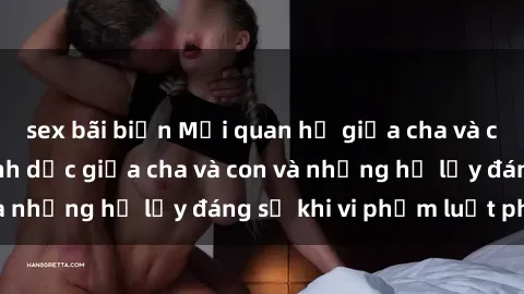 sex bãi biển Mối quan hệ giữa cha và con: Sự thật về tình dục giữa cha và con và những hệ lụy đáng sợ khi vi phạm luật pháp.