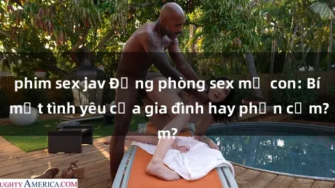 phim sex jav Động phòng sex mẹ con: Bí mật tình yêu của gia đình hay phản cảm?