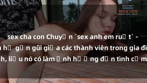 sex cha con Chuyện `sex anh em ruột` - Đề cập đến quan hệ gần gũi giữa các thành viên trong gia đình, liệu nó có làm ảnh hưởng đến tình cảm gia đình hay không?