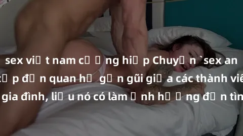 sex việt nam cưỡng hiếp Chuyện `sex anh em ruột` - Đề cập đến quan hệ gần gũi giữa các thành viên trong gia đình, liệu nó có làm ảnh hưởng đến tình cảm gia đình hay không?