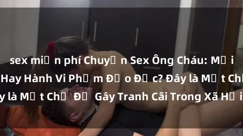 sex miễn phí Chuyện Sex Ông Cháu: Mối Quan Hệ Gia Đình Hay Hành Vi Phạm Đạo Đức? Đây là Một Chủ Đề Gây Tranh Cãi Trong Xã Hội Hiện Nay.