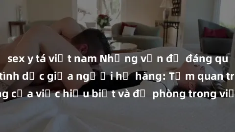 sex y tá việt nam Những vấn đề đáng quan tâm về quan hệ tình dục giữa người họ hàng: Tầm quan trọng của việc hiểu biết và đề phòng trong việc tiếp xúc trong gia đình.