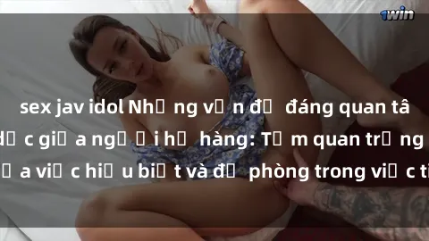 sex jav idol Những vấn đề đáng quan tâm về quan hệ tình dục giữa người họ hàng: Tầm quan trọng của việc hiểu biết và đề phòng trong việc tiếp xúc trong gia đình.