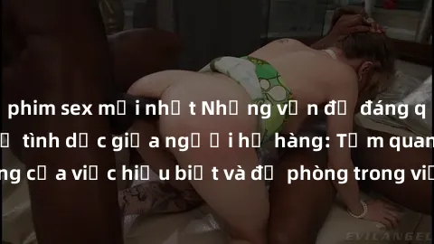 phim sex mới nhất Những vấn đề đáng quan tâm về quan hệ tình dục giữa người họ hàng: Tầm quan trọng của việc hiểu biết và đề phòng trong việc tiếp xúc trong gia đình.