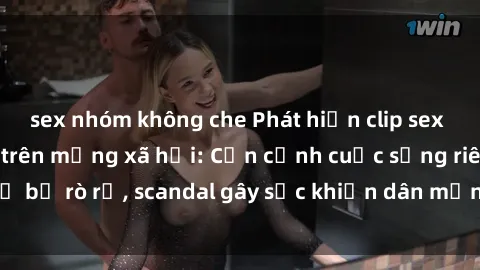 sex nhóm không che Phát hiện clip sex quay lén hot nhất trên mạng xã hội: Cận cảnh cuộc sống riêng tư bị rò rỉ, scandal gây sốc khiến dân mạng không khỏi bàng hoàng