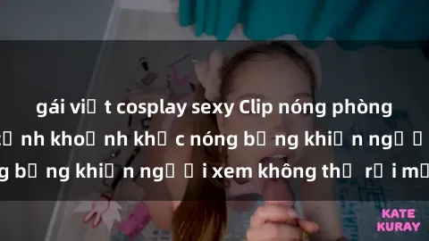 gái việt cosplay sexy Clip nóng phòng tắm gây sốt: Cận cảnh khoảnh khắc nóng bỏng khiến người xem không thể rời mắt