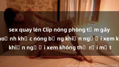 sex quay lén Clip nóng phòng tắm gây sốt: Cận cảnh khoảnh khắc nóng bỏng khiến người xem không thể rời mắt