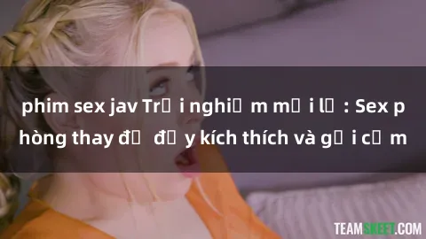 phim sex jav Trải nghiệm mới lạ: Sex phòng thay đồ đầy kích thích và gợi cảm