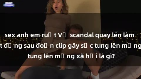 sex anh em ruột Vụ scandal quay lén làm tình: Sự thật đằng sau đoạn clip gây sốc tung lên mạng xã hội là gì?