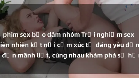 phim sex bạo dâm nhóm Trải nghiệm sex ngoài trời: Khi thiên nhiên kết nối cảm xúc từ đáng yêu đến mãnh liệt, cùng nhau khám phá sự hứng khởi và thú vị.