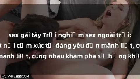 sex gái tây Trải nghiệm sex ngoài trời: Khi thiên nhiên kết nối cảm xúc từ đáng yêu đến mãnh liệt, cùng nhau khám phá sự hứng khởi và thú vị.