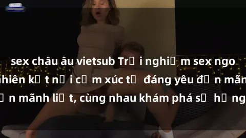 sex châu âu vietsub Trải nghiệm sex ngoài trời: Khi thiên nhiên kết nối cảm xúc từ đáng yêu đến mãnh liệt, cùng nhau khám phá sự hứng khởi và thú vị.