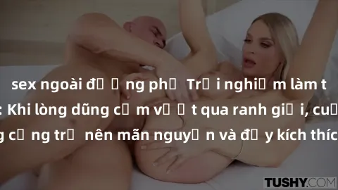 sex ngoài đường phố Trải nghiệm làm tình ngoài đường: Khi lòng dũng cảm vượt qua ranh giới, cuộc hẹn nơi công cộng trở nên mãn nguyện và đầy kích thích. Hành vi nguy hiểm, nhưng cũng tạo nên cảm giác 