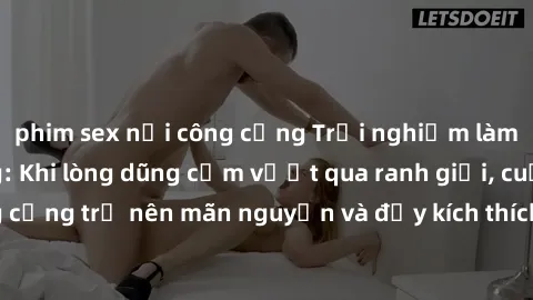 phim sex nơi công cộng Trải nghiệm làm tình ngoài đường: Khi lòng dũng cảm vượt qua ranh giới, cuộc hẹn nơi công cộng trở nên mãn nguyện và đầy kích thích. Hành vi nguy hiểm, nhưng cũng tạo nên cảm gi