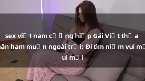 sex việt nam cưỡng hiếp Gái Việt thỏa mãn ham muốn ngoài trời: Đi tìm niềm vui mới