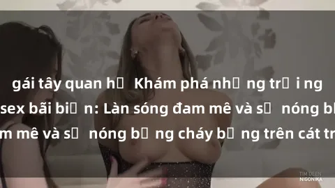 gái tây quan hệ Khám phá những trải nghiệm độc đáo tại sex bãi biển: Làn sóng đam mê và sự nóng bỏng cháy bỏng trên cát trắng