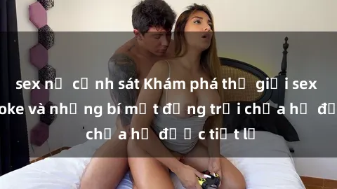 sex nữ cảnh sát Khám phá thế giới sex quán karaoke và những bí mật động trời chưa hề được tiết lộ