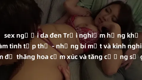 sex người da đen Trải nghiệm hứng khởi cùng với việc làm tình tập thể - những bí mật và kinh nghiệm để thăng hoa cảm xúc và tăng cường sự gắn kết trong mối quan hệ