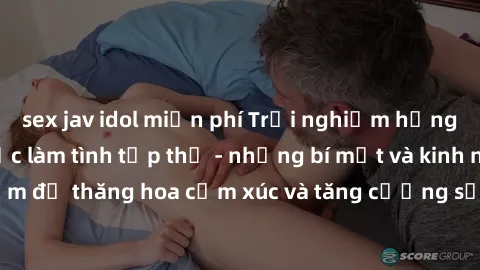 sex jav idol miễn phí Trải nghiệm hứng khởi cùng với việc làm tình tập thể - những bí mật và kinh nghiệm để thăng hoa cảm xúc và tăng cường sự gắn kết trong mối quan hệ